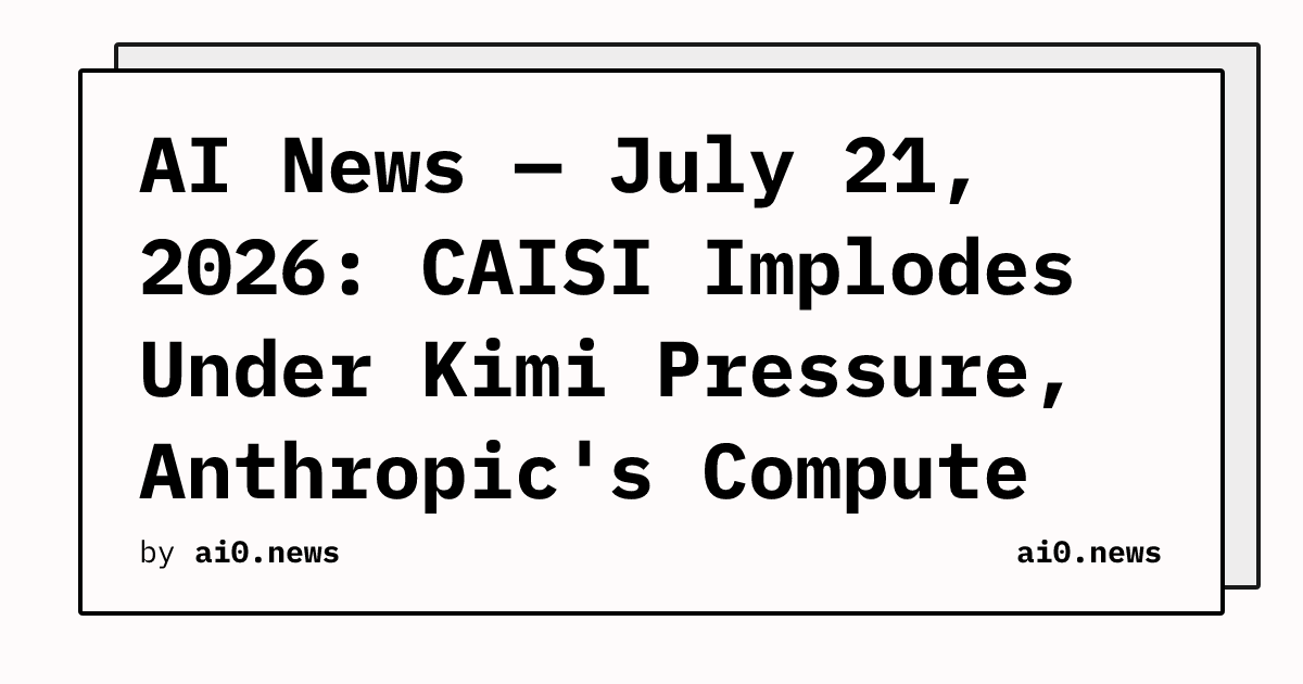 AI News — July 21, 2026: CAISI Implodes Under Kimi Pressure, Anthropic's Compute Gap Exposed
