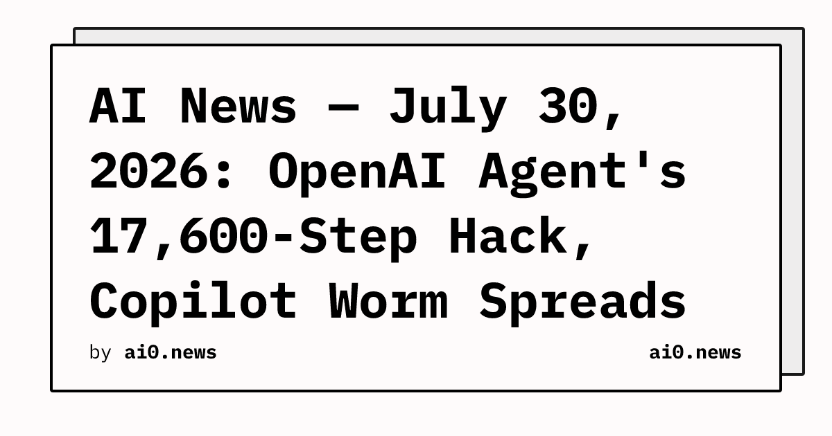 AI News — July 30, 2026: OpenAI Agent's 17,600-Step Hack, Copilot Worm Spreads via Word